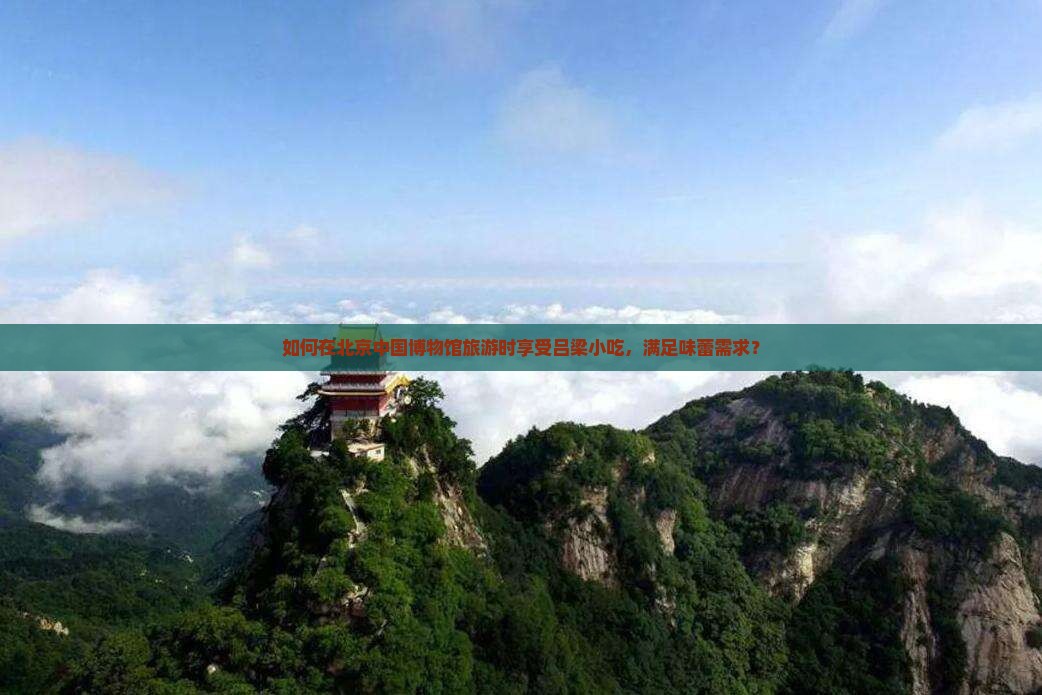 如何在北京中国博物馆旅游时享受吕梁小吃，满足味蕾需求？