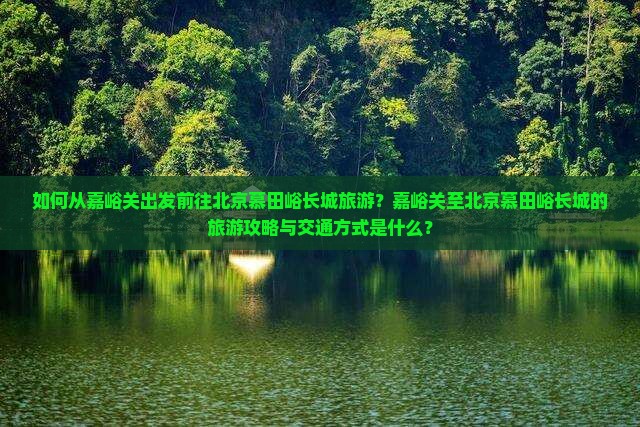 如何从嘉峪关出发前往北京慕田峪长城旅游?嘉峪关至北京慕田峪长城的旅游攻略与交通方式是什么? 如何从嘉峪关出发前往北京慕田峪长城旅游?嘉峪关至北京慕田峪长城的旅游攻略与交通方式是什么?