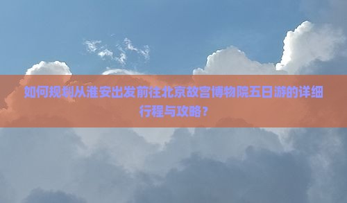 如何规划从淮安出发前往北京故宫博物院五日游的详细行程与攻略？