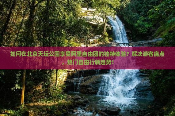 如何在北京天坛公园享受阿里自由团的独特体验？解决游客痛点，热门自由行新趋势！