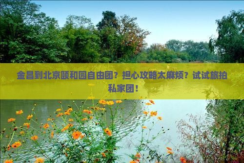 金昌到北京颐和园自由团？担心攻略太麻烦？试试旅拍+私家团！