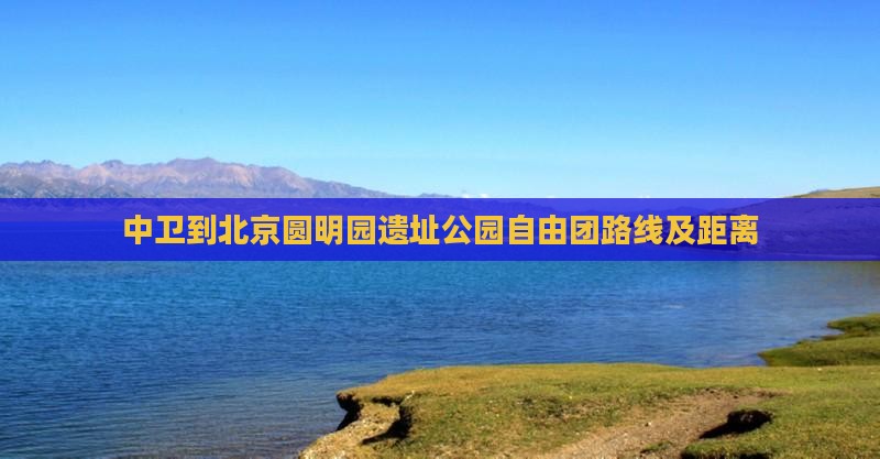 中卫到北京圆明园遗址公园自由团路线及距离