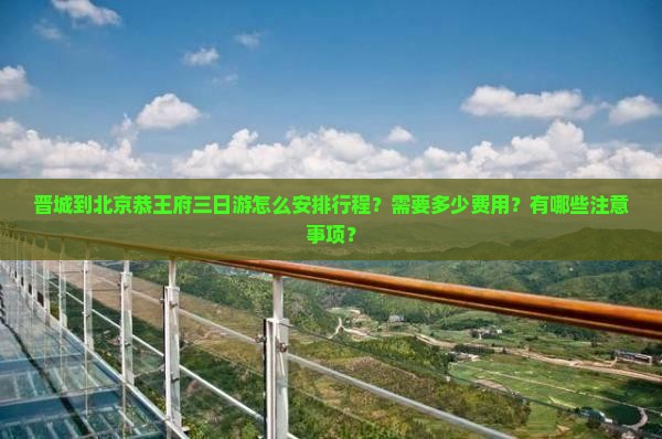 晋城到北京恭王府三日游怎么安排行程？需要多少费用？有哪些注意事项？