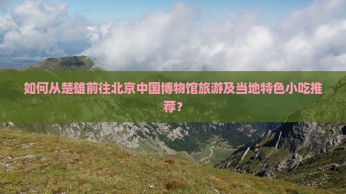 如何从楚雄前往北京中国博物馆旅游及当地特色小吃推荐？