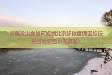 从临沧出发如何规划北京环球度假区旅行及当地特色小吃攻略？