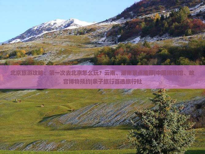 北京旅游攻略：第一次去北京怎么玩？云南、湖南景点推荐|中国博物馆、故宫博物预约|亲子旅行首选旅行社