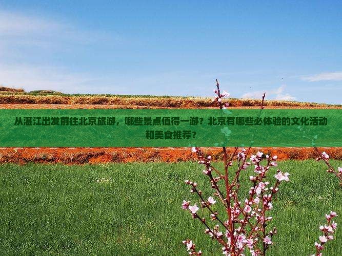 从湛江出发前往北京旅游，哪些景点值得一游？北京有哪些必体验的文化活动和美食推荐？