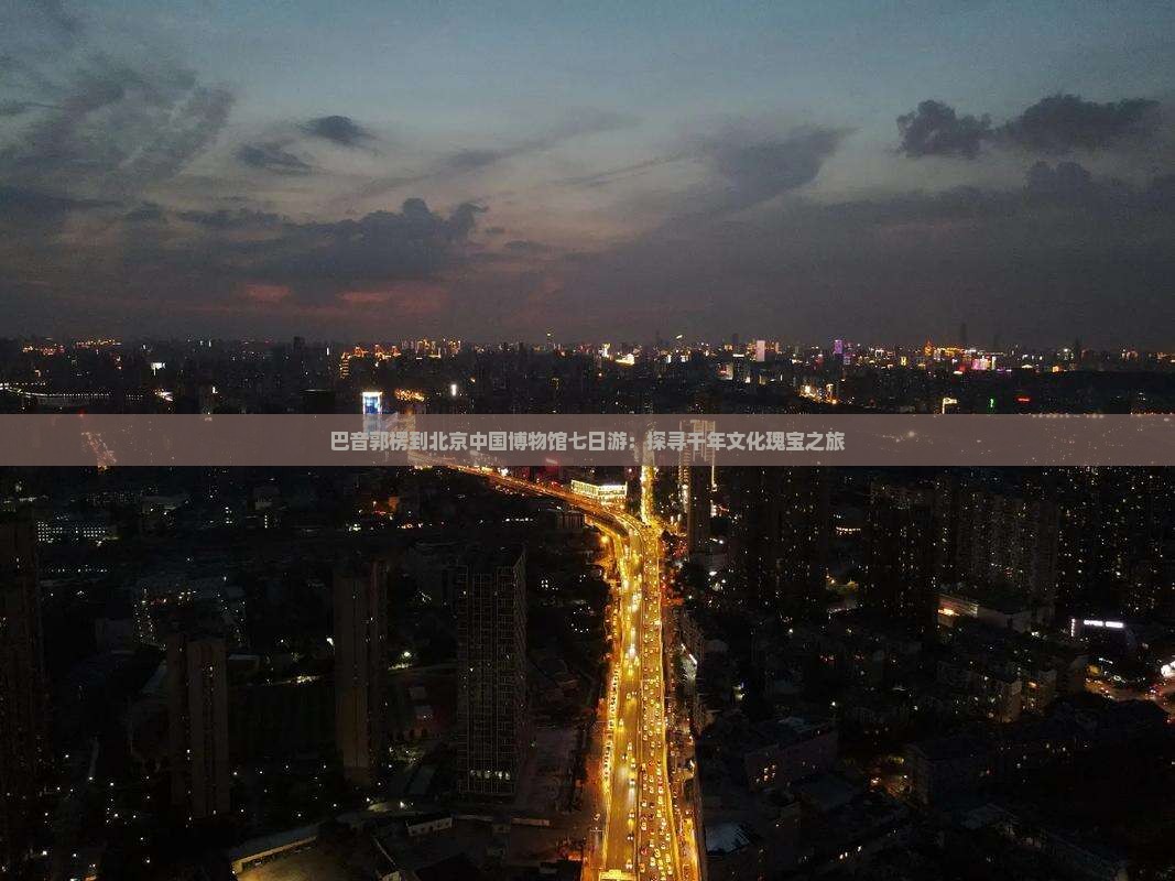 巴音郭楞到北京中国博物馆七日游：探寻千年文化瑰宝之旅