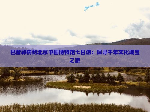 巴音郭楞到北京中国博物馆七日游：探寻千年文化瑰宝之旅