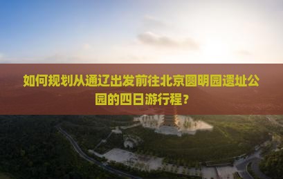 如何规划从通辽出发前往北京圆明园遗址公园的四日游行程？