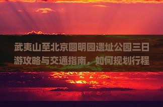 武夷山至北京圆明园遗址公园三日游攻略与交通指南，如何规划行程及必游景点推荐？