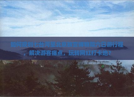 如何规划七台河至北京故宫博物院六日游行程，解决游客痛点，玩转网红打卡地？