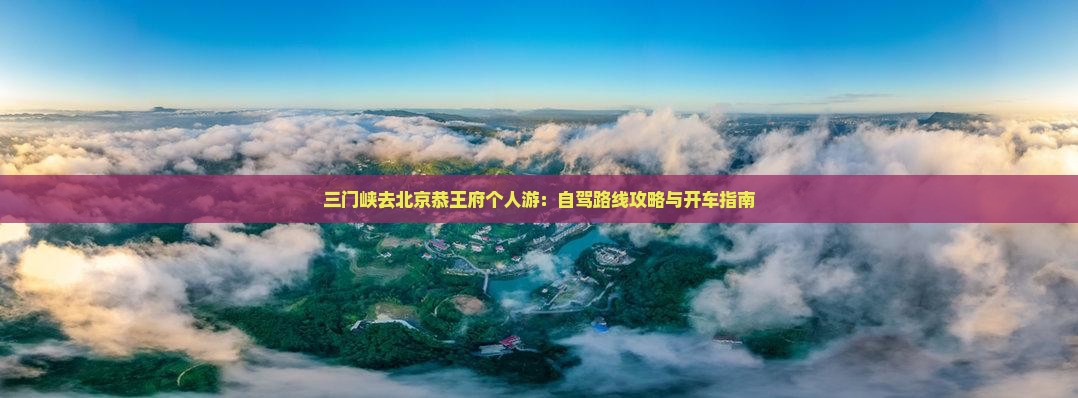 三门峡去北京恭王府个人游：自驾路线攻略与开车指南