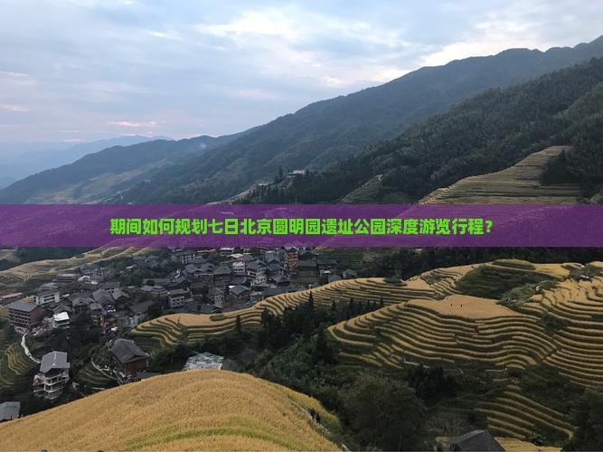 期间如何规划七日北京圆明园遗址公园深度游览行程？