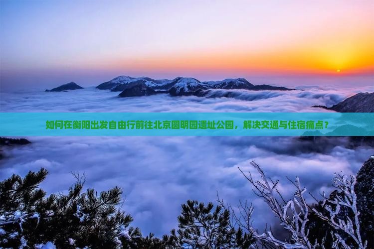 如何在衡阳出发自由行前往北京圆明园遗址公园，解决交通与住宿痛点？