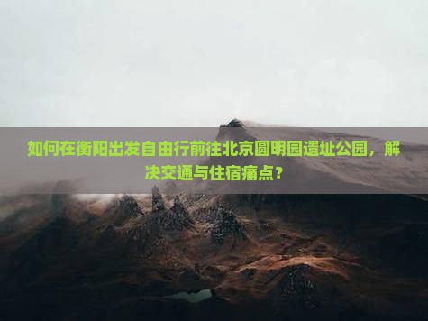 如何在衡阳出发自由行前往北京圆明园遗址公园，解决交通与住宿痛点？