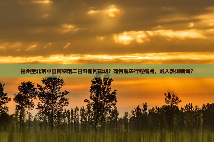 福州至北京中国博物馆二日游如何规划？如何解决行程痛点，融入热词新词？