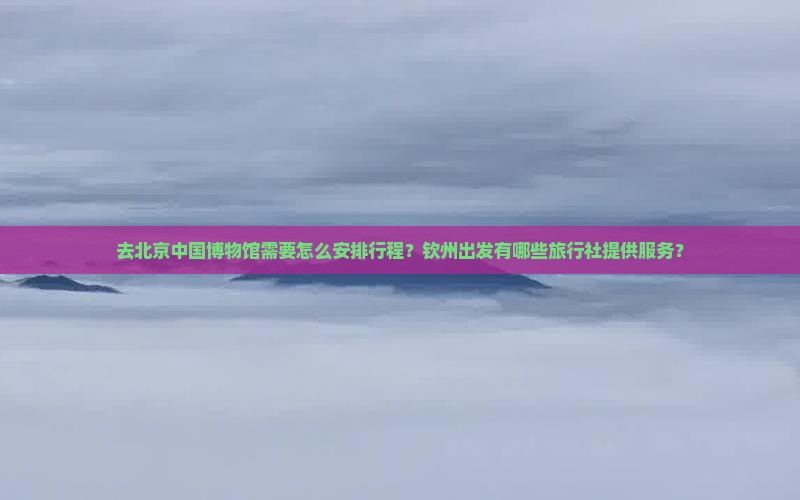 去北京中国博物馆需要怎么安排行程？钦州出发有哪些旅行社提供服务？