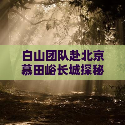 白山团队赴北京慕田峪长城探秘之旅