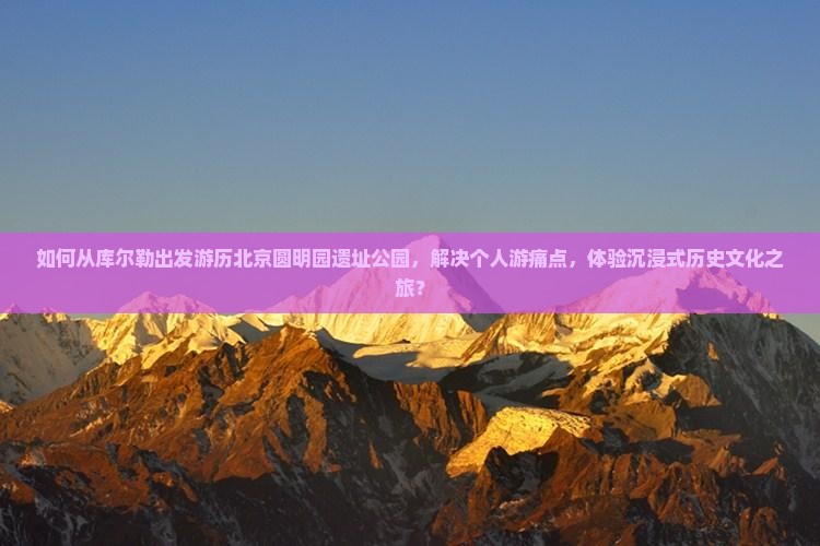 如何从库尔勒出发游历北京圆明园遗址公园，解决个人游痛点，体验沉浸式历史文化之旅？