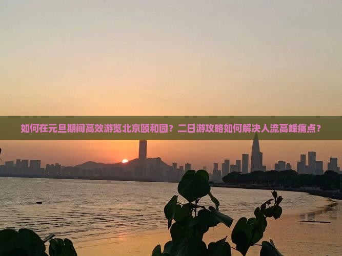 如何在元旦期间高效游览北京颐和园？二日游攻略如何解决人流高峰痛点？