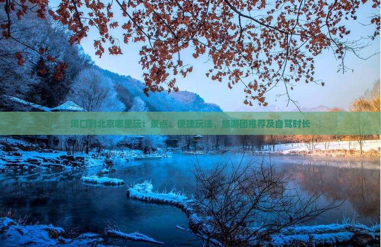 周口到北京哪里玩：景点、便捷玩法、旅游团推荐及自驾时长