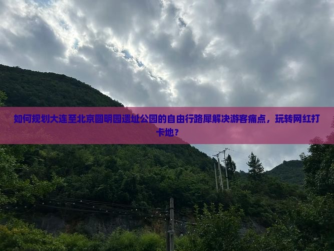 如何规划大连至北京圆明园遗址公园的自由行路犀解决游客痛点，玩转网红打卡地？