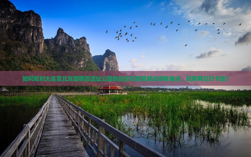 如何规划大连至北京圆明园遗址公园的自由行路犀解决游客痛点，玩转网红打卡地？