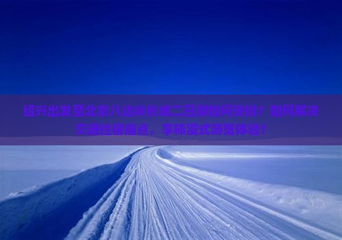 绍兴出发至北京八达岭长城二日游如何安排？如何解决交通住宿痛点，享柿浸式游览体验？