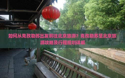 如何从克孜勒苏出发前往北京旅游？克孜勒苏至北京旅游攻略及行程规划详解