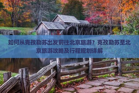 如何从克孜勒苏出发前往北京旅游？克孜勒苏至北京旅游攻略及行程规划详解
