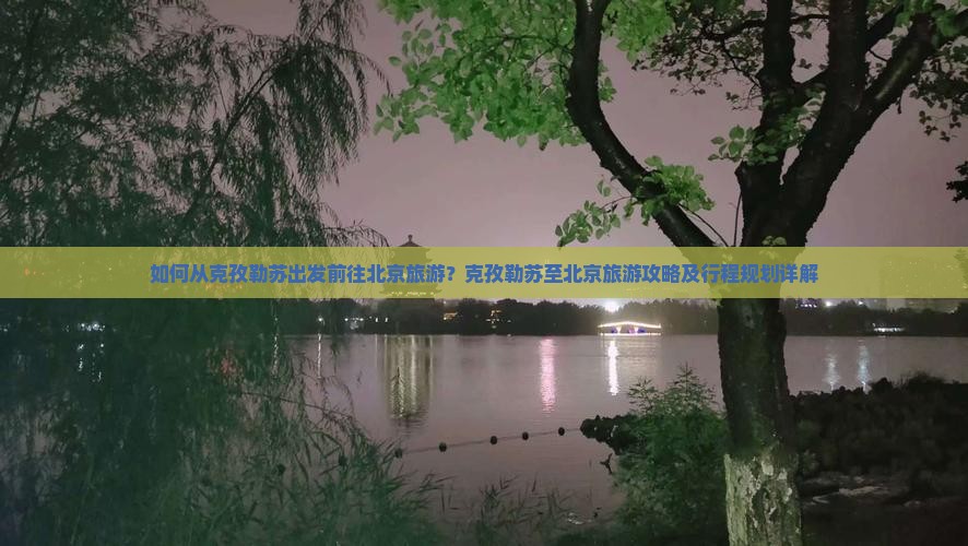 如何从克孜勒苏出发前往北京旅游？克孜勒苏至北京旅游攻略及行程规划详解