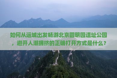 如何从运城出发畅游北京圆明园遗址公园，避开人潮拥挤的正确打开方式是什么？