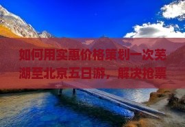 如何用实惠价格策划一次芜湖至北京五日游，解决抢票难题与住宿选择？