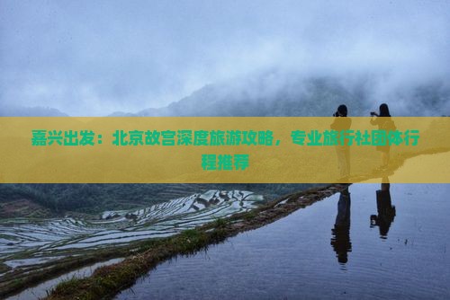 嘉兴出发：北京故宫深度旅游攻略，专业旅行社团体行程推荐