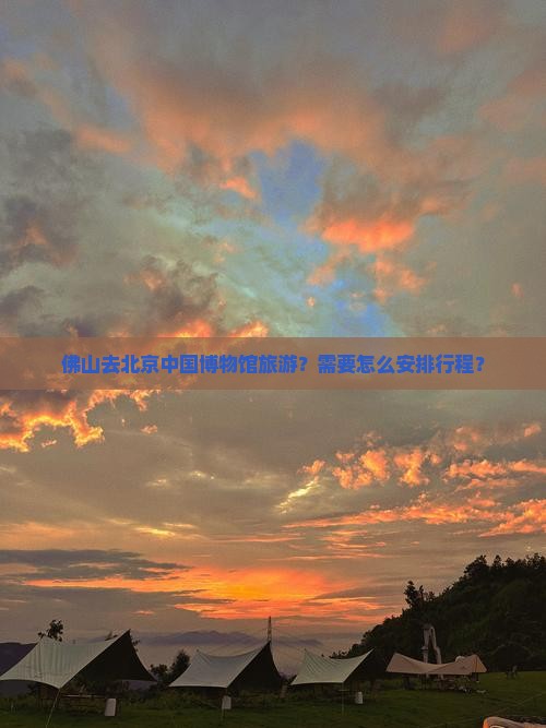 佛山去北京中国博物馆旅游？需要怎么安排行程？