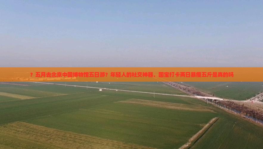 ？五月去北京中国博物馆五日游？年轻人的社交神器，国宝打卡两日暴瘦五斤是真的吗