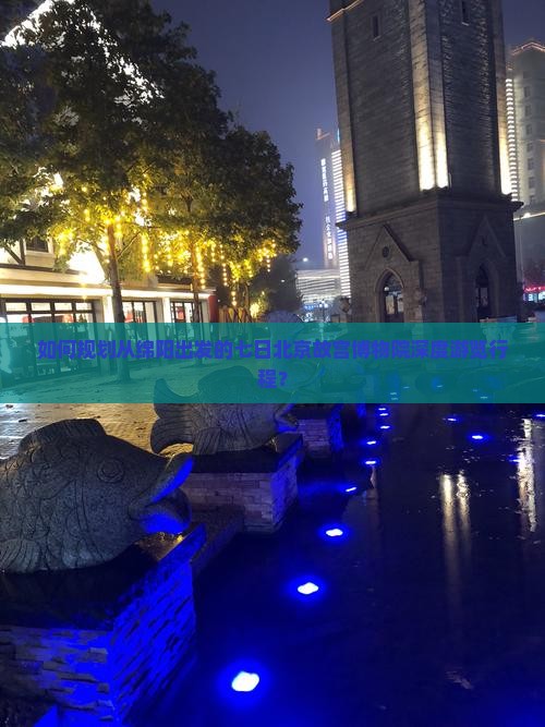 如何规划从绵阳出发的七日北京故宫博物院深度游览行程？