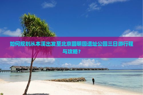 如何规划从本溪出发至北京圆明园遗址公园三日游行程与攻略？