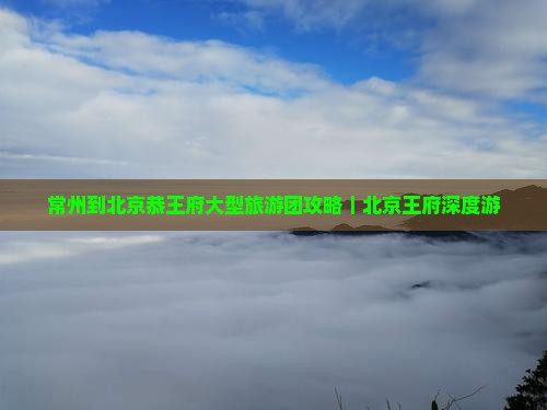 常州到北京恭王府大型旅游团攻略｜北京王府深度游