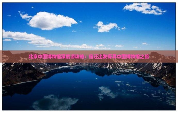 北京中国博物馆深度游攻略：宿迁出发探寻中国博物馆之旅