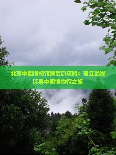北京中国博物馆深度游攻略：宿迁出发探寻中国博物馆之旅