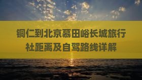 铜仁到北京慕田峪长城旅行社距离及自驾路线详解