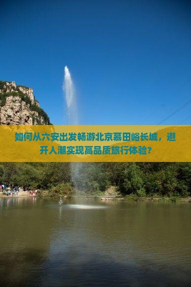 如何从六安出发畅游北京慕田峪长城，避开人潮实现高品质旅行体验？
