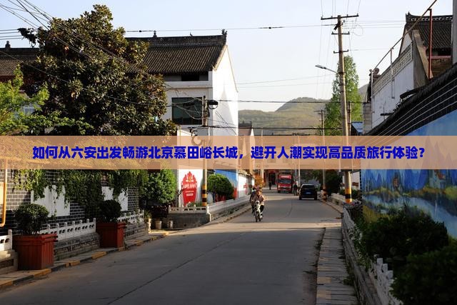 如何从六安出发畅游北京慕田峪长城，避开人潮实现高品质旅行体验？