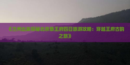 《兰州出发探秘北京恭王府四日旅游攻略：穿越王府古韵之旅》