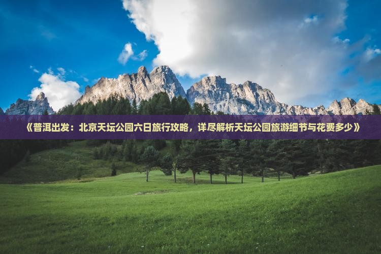 《普洱出发：北京天坛公园六日旅行攻略，详尽解析天坛公园旅游细节与花费多少》