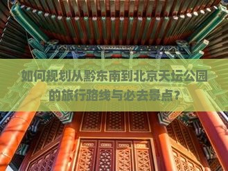 如何规划从黔东南到北京天坛公园的旅行路线与必去景点？