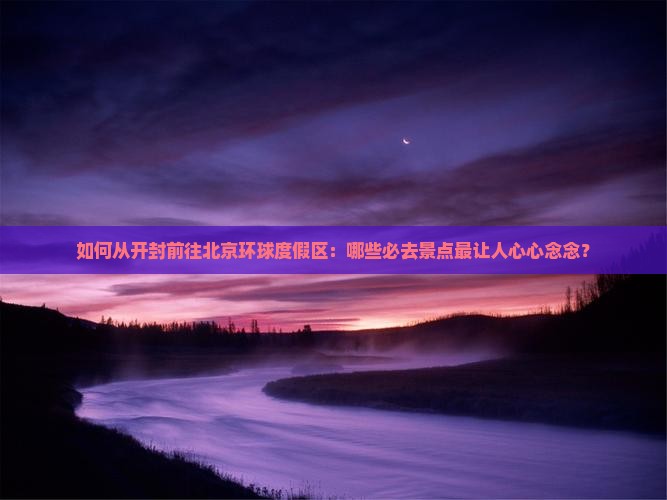 如何从开封前往北京环球度假区：哪些必去景点最让人心心念念？