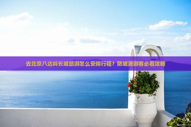 去北京八达岭长城旅游怎么安排行程？防城港游客必看攻略